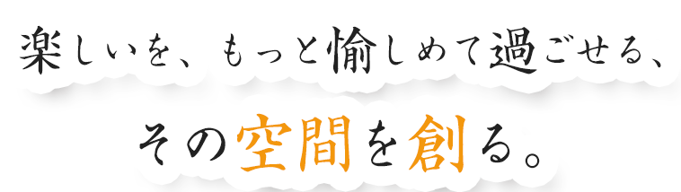 楽しいを、もっと愉しめて過ごせる、その空間を創る。